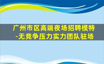 广州市区高端夜场招聘模特-无竞争压力实力团队驻场